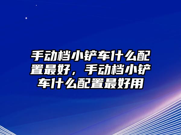 手動檔小鏟車什么配置最好，手動檔小鏟車什么配置最好用