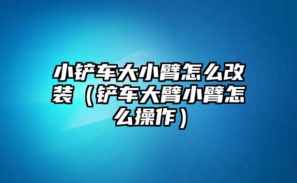 小鏟車大小臂怎么改裝（鏟車大臂小臂怎么操作）