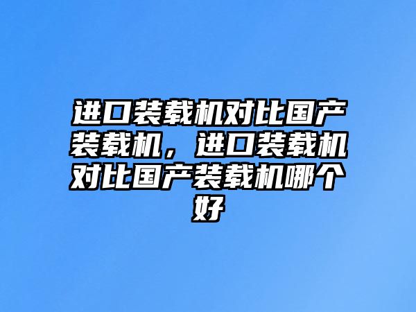 進口裝載機對比國產裝載機，進口裝載機對比國產裝載機哪個好