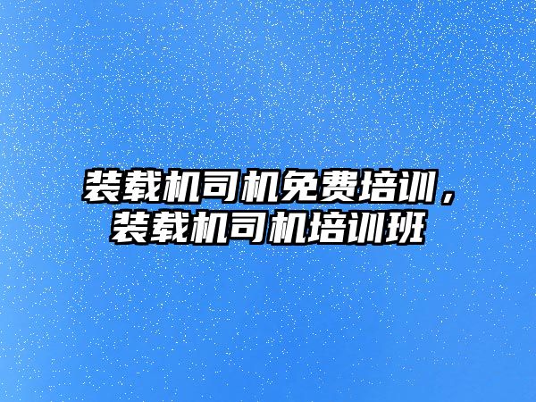 裝載機司機免費培訓，裝載機司機培訓班