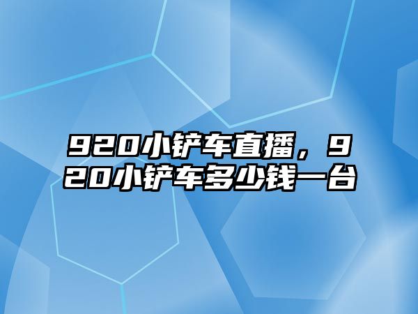 920小鏟車直播，920小鏟車多少錢一臺