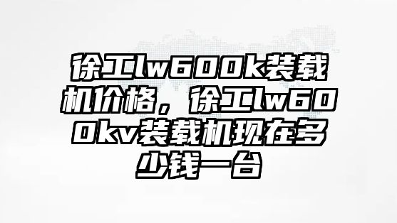 徐工lw600k裝載機價格，徐工lw600kv裝載機現在多少錢一臺