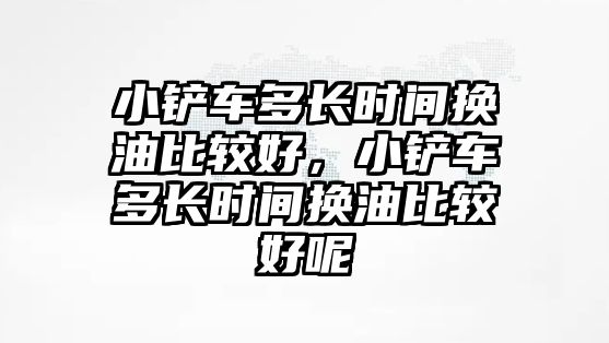 小鏟車多長時(shí)間換油比較好，小鏟車多長時(shí)間換油比較好呢