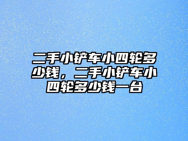 二手小鏟車小四輪多少錢，二手小鏟車小四輪多少錢一臺