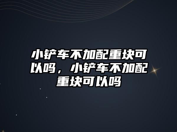 小鏟車不加配重塊可以嗎，小鏟車不加配重塊可以嗎