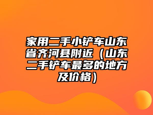 家用二手小鏟車(chē)山東省齊河縣附近（山東二手鏟車(chē)最多的地方及價(jià)格）