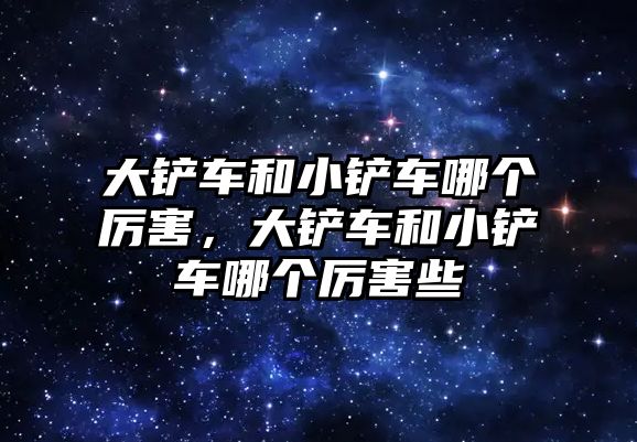 大鏟車和小鏟車哪個(gè)厲害，大鏟車和小鏟車哪個(gè)厲害些