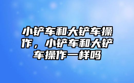 小鏟車和大鏟車操作，小鏟車和大鏟車操作一樣嗎