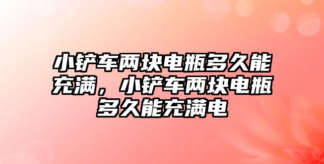 小鏟車兩塊電瓶多久能充滿，小鏟車兩塊電瓶多久能充滿電