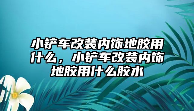 小鏟車改裝內飾地膠用什么，小鏟車改裝內飾地膠用什么膠水