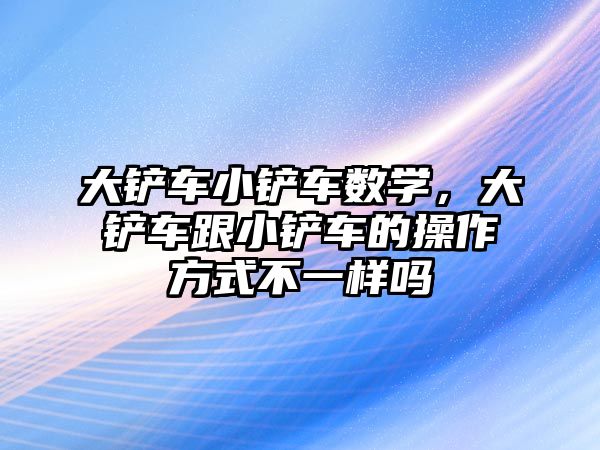 大鏟車小鏟車數學，大鏟車跟小鏟車的操作方式不一樣嗎