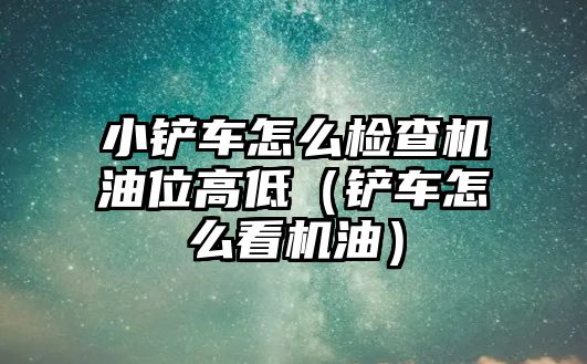 小鏟車怎么檢查機油位高低（鏟車怎么看機油）