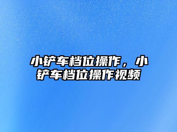 小鏟車檔位操作，小鏟車檔位操作視頻