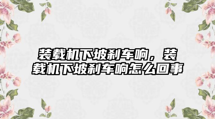 裝載機下坡剎車響，裝載機下坡剎車響怎么回事