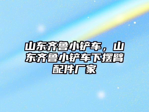 山東齊魯小鏟車，山東齊魯小鏟車下擺臂配件廠家