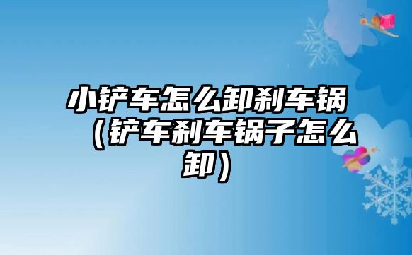 小鏟車怎么卸剎車鍋（鏟車剎車鍋子怎么卸）