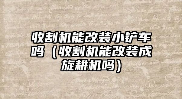 收割機能改裝小鏟車嗎（收割機能改裝成旋耕機嗎）