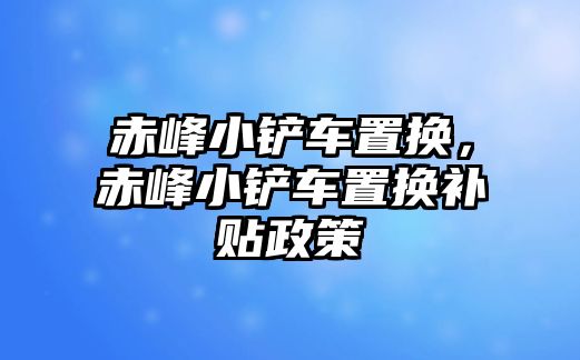 赤峰小鏟車置換，赤峰小鏟車置換補貼政策