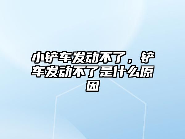 小鏟車發動不了，鏟車發動不了是什么原因