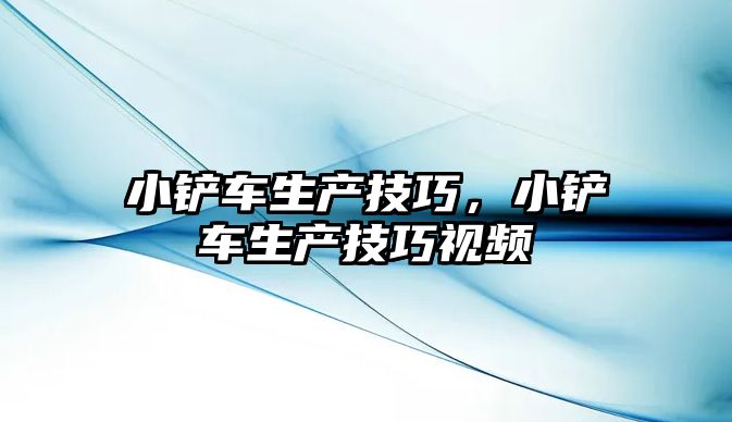 小鏟車生產技巧，小鏟車生產技巧視頻