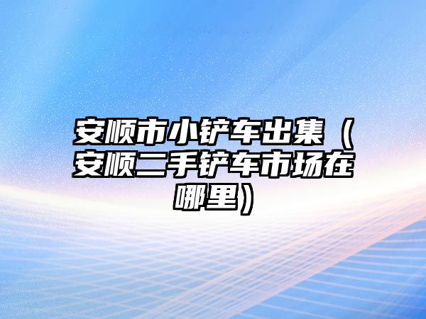 安順市小鏟車出集（安順二手鏟車市場在哪里）