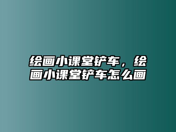 繪畫小課堂鏟車，繪畫小課堂鏟車怎么畫