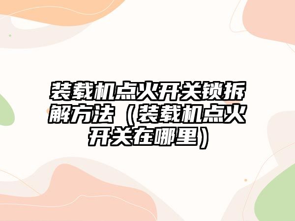 裝載機點火開關鎖拆解方法（裝載機點火開關在哪里）