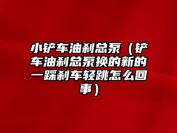 小鏟車油剎總泵（鏟車油剎總泵換的新的一踩剎車輕跳怎么回事）