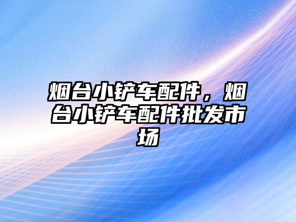 煙臺小鏟車配件，煙臺小鏟車配件批發市場