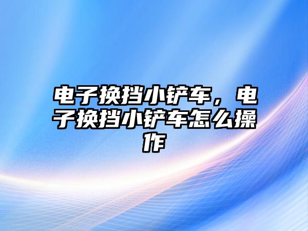 電子換擋小鏟車，電子換擋小鏟車怎么操作