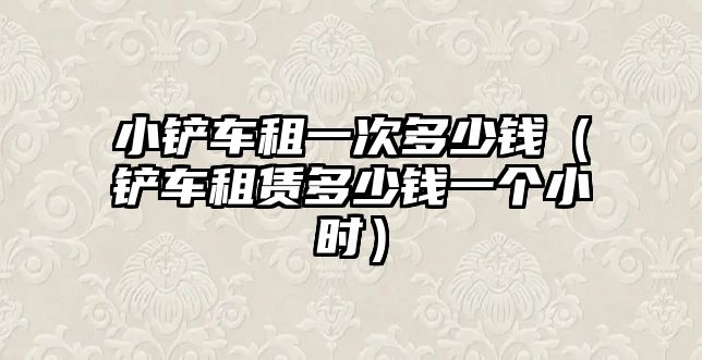 小鏟車租一次多少錢（鏟車租賃多少錢一個(gè)小時(shí)）