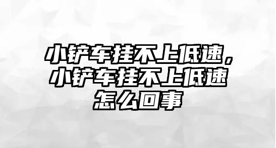 小鏟車掛不上低速，小鏟車掛不上低速怎么回事