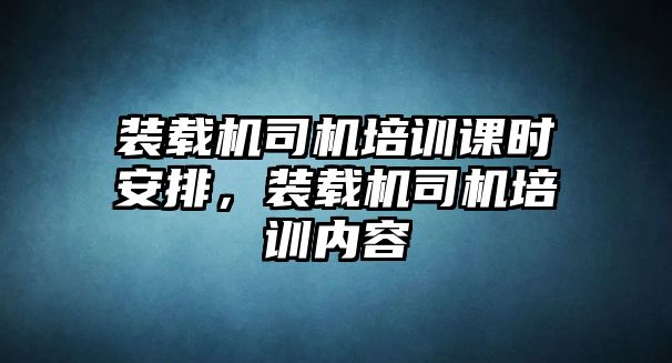 裝載機司機培訓課時安排，裝載機司機培訓內容