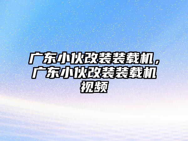 廣東小伙改裝裝載機，廣東小伙改裝裝載機視頻