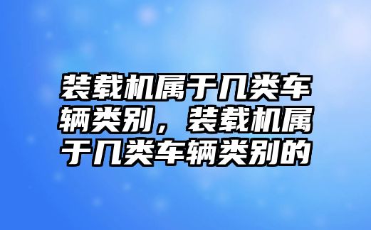 裝載機屬于幾類車輛類別，裝載機屬于幾類車輛類別的