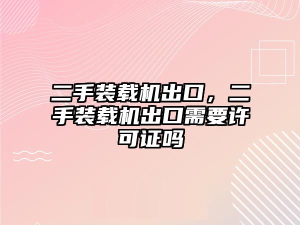 二手裝載機出口，二手裝載機出口需要許可證嗎