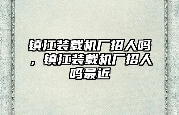 鎮(zhèn)江裝載機(jī)廠招人嗎，鎮(zhèn)江裝載機(jī)廠招人嗎最近