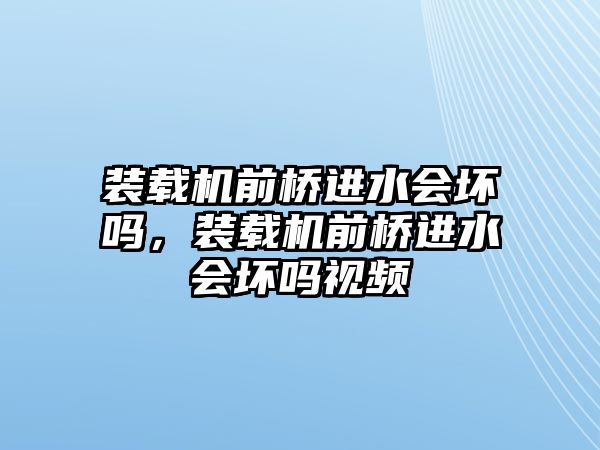 裝載機前橋進水會壞嗎，裝載機前橋進水會壞嗎視頻