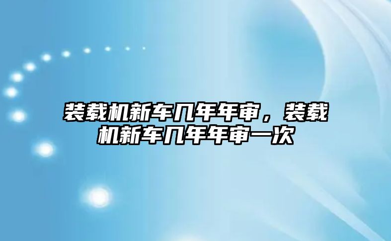 裝載機新車幾年年審，裝載機新車幾年年審一次