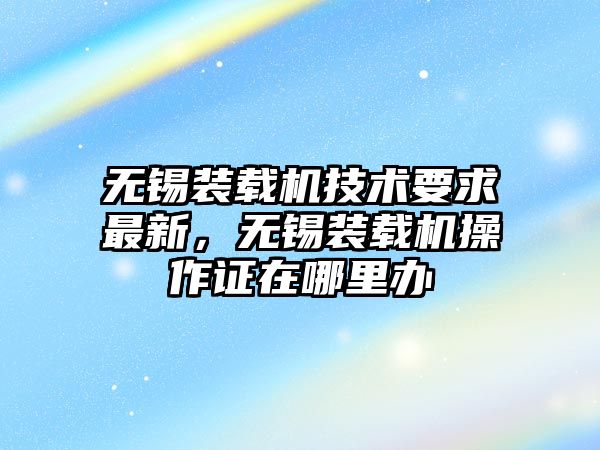 無錫裝載機技術要求最新，無錫裝載機操作證在哪里辦