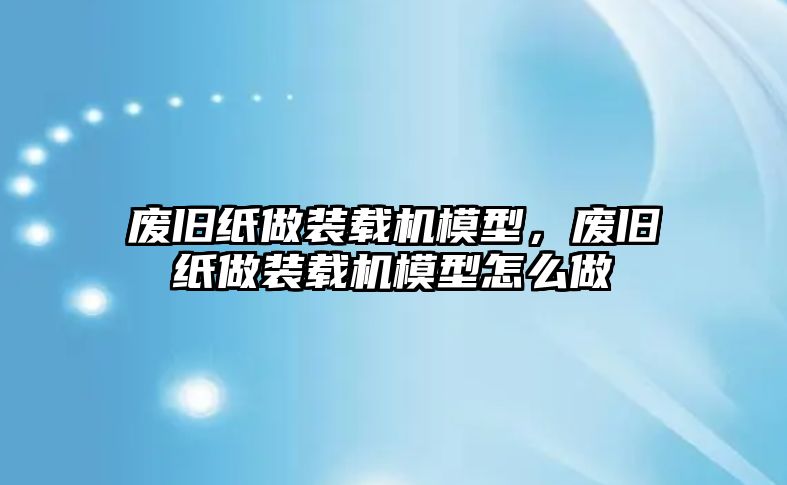 廢舊紙做裝載機模型，廢舊紙做裝載機模型怎么做