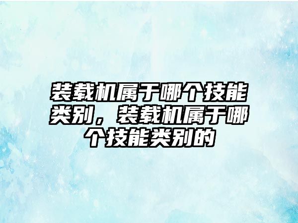 裝載機屬于哪個技能類別，裝載機屬于哪個技能類別的