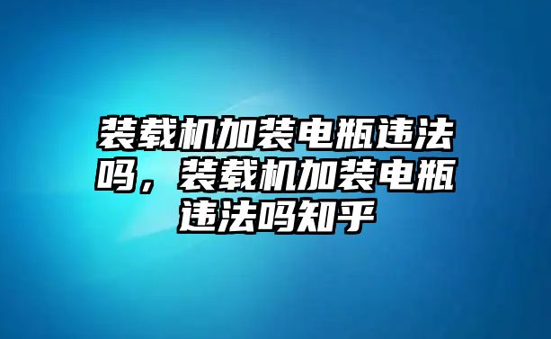 裝載機加裝電瓶違法嗎，裝載機加裝電瓶違法嗎知乎