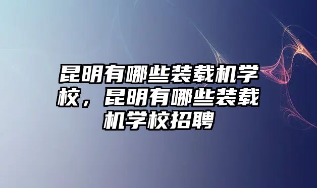 昆明有哪些裝載機學校，昆明有哪些裝載機學校招聘