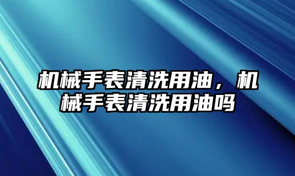 機械手表清洗用油，機械手表清洗用油嗎