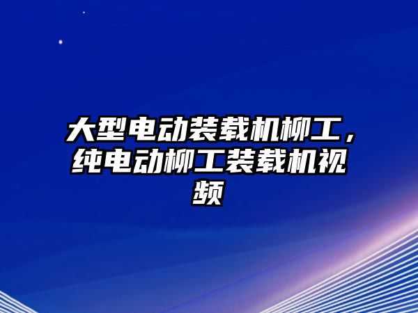 大型電動裝載機柳工，純電動柳工裝載機視頻