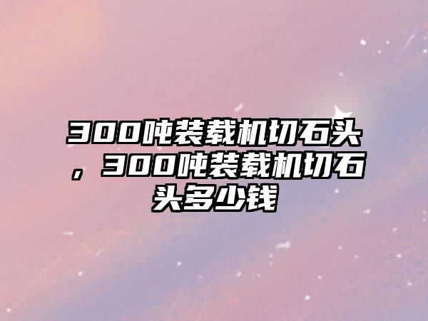 300噸裝載機切石頭，300噸裝載機切石頭多少錢