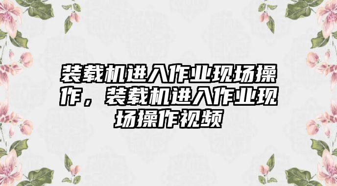 裝載機進入作業現場操作，裝載機進入作業現場操作視頻