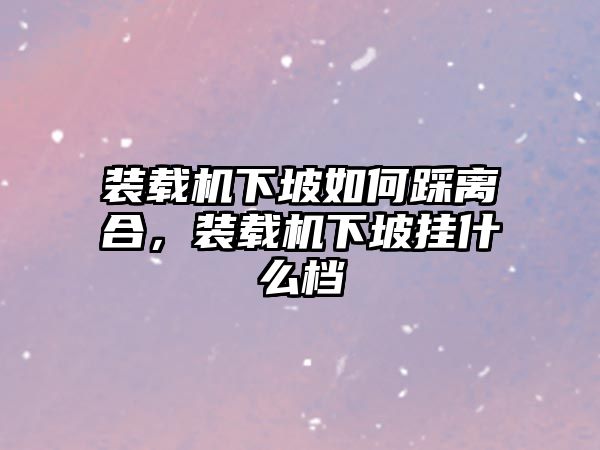 裝載機下坡如何踩離合，裝載機下坡掛什么檔