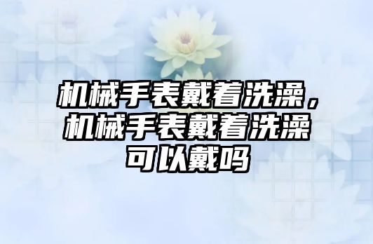 機械手表戴著洗澡，機械手表戴著洗澡可以戴嗎